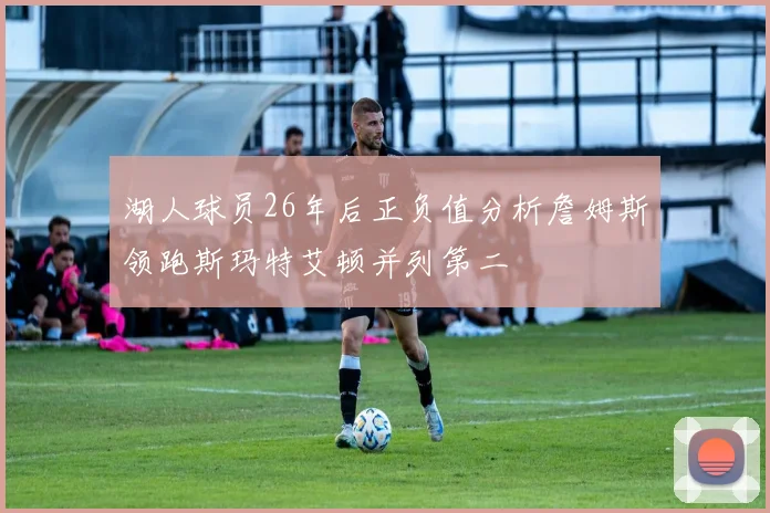湖人球员26年后正负值分析詹姆斯领跑斯玛特艾顿并列第二
