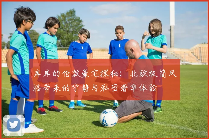 库库的伦敦豪宅探秘：北欧极简风格带来的宁静与私密奢华体验