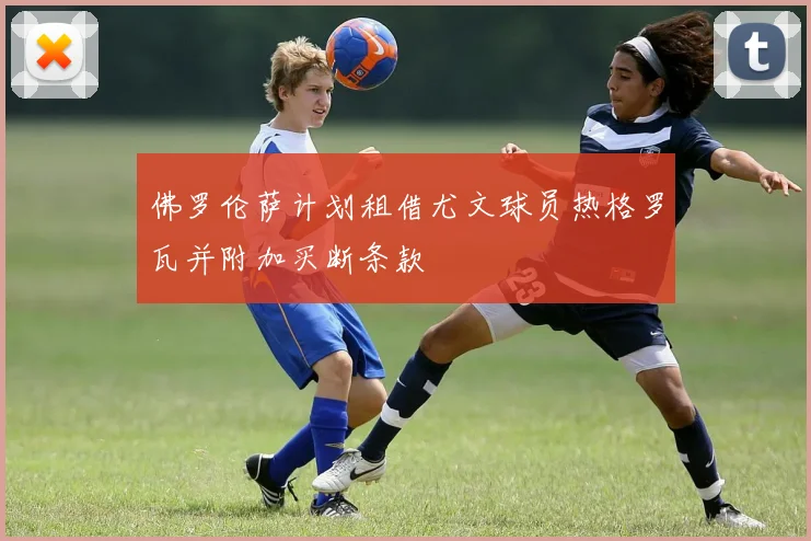 佛罗伦萨计划租借尤文球员热格罗瓦并附加买断条款