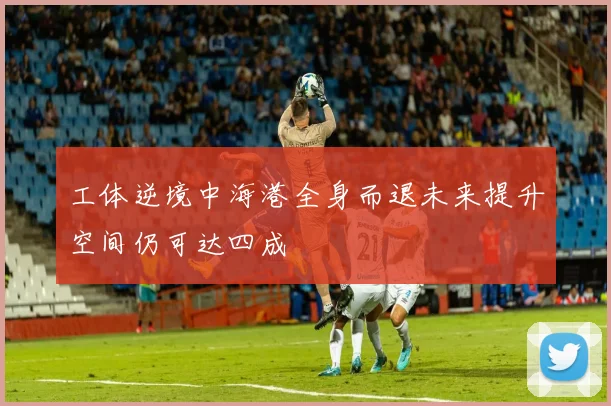 工体逆境中海港全身而退未来提升空间仍可达四成