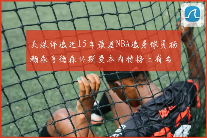 美媒评选近15年最差NBA选秀球员杨瀚森亨德森怀斯曼本内特榜上有名