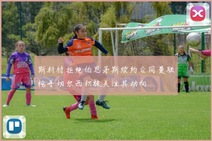 斯科特拒绝伯恩茅斯续约合同曼联枪手切尔西积极关注其动向