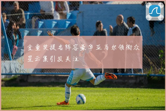 金童奖提名阵容豪华亚马尔领衔众星云集引发关注