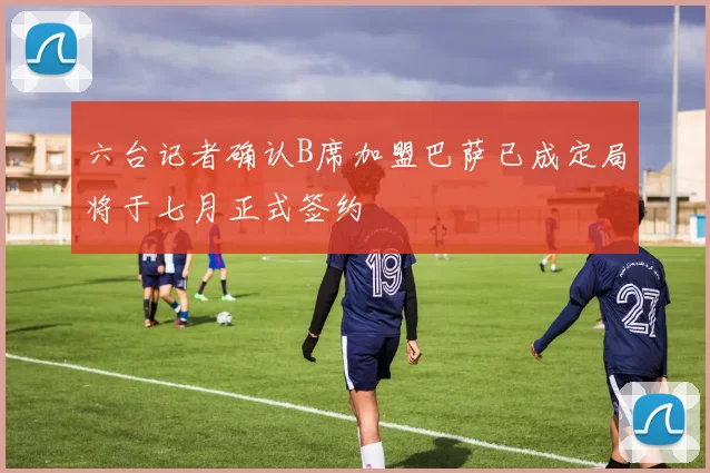 六台记者确认B席加盟巴萨已成定局将于七月正式签约