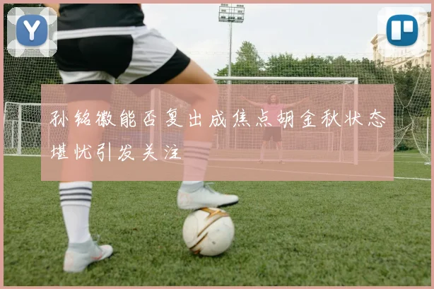 孙铭徽能否复出成焦点胡金秋状态堪忧引发关注