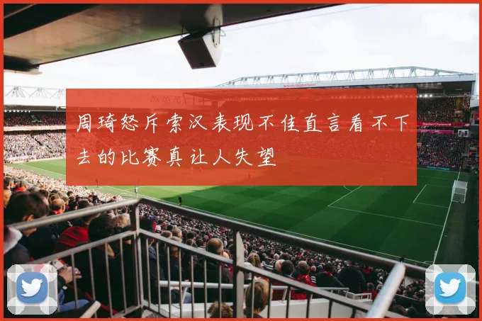 周琦怒斥索汉表现不佳直言看不下去的比赛真让人失望