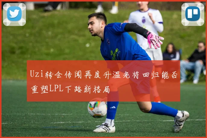 Uzi转会传闻再度升温老将回归能否重塑LPL下路新格局