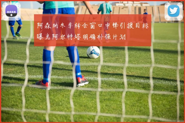 阿森纳冬季转会窗口中锋引援目标曝光阿尔特塔明确补强计划