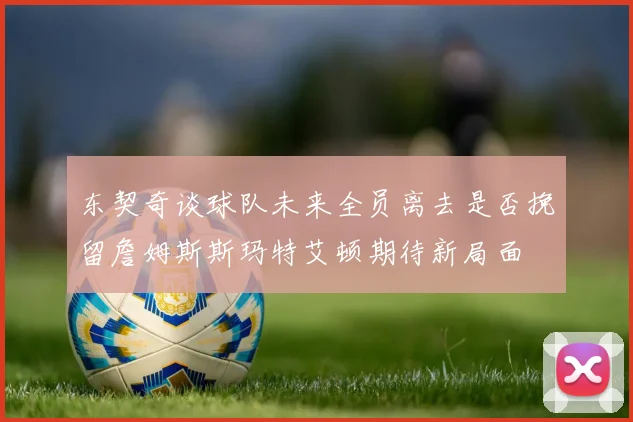 东契奇谈球队未来全员离去是否挽留詹姆斯斯玛特艾顿期待新局面