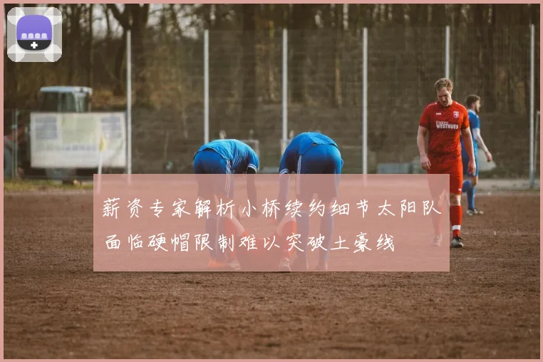 薪资专家解析小桥续约细节太阳队面临硬帽限制难以突破土豪线