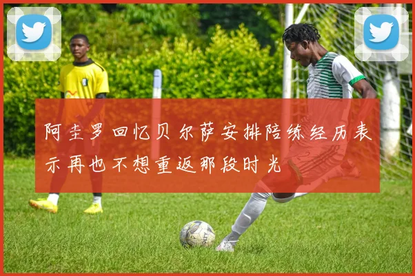 阿圭罗回忆贝尔萨安排陪练经历表示再也不想重返那段时光