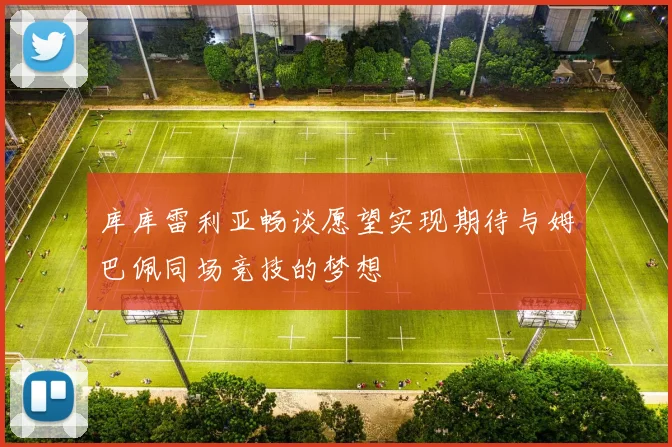 库库雷利亚畅谈愿望实现期待与姆巴佩同场竞技的梦想