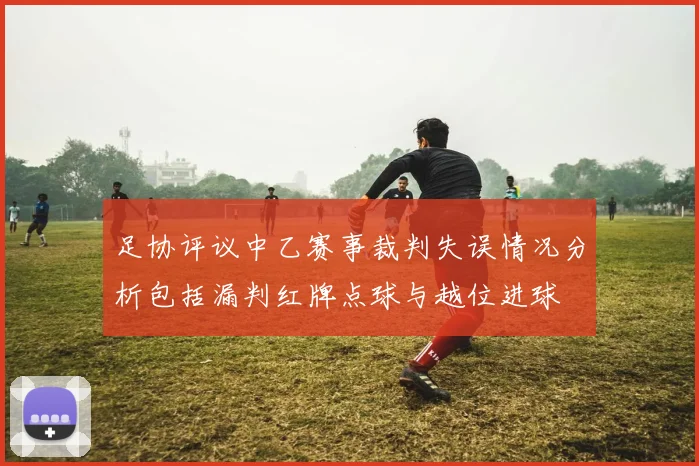 足协评议中乙赛事裁判失误情况分析包括漏判红牌点球与越位进球