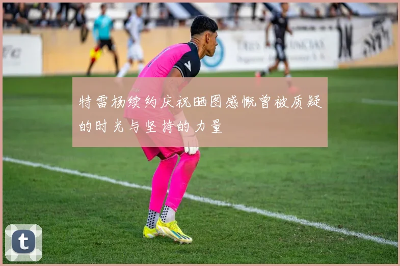 特雷杨续约庆祝晒图感慨曾被质疑的时光与坚持的力量