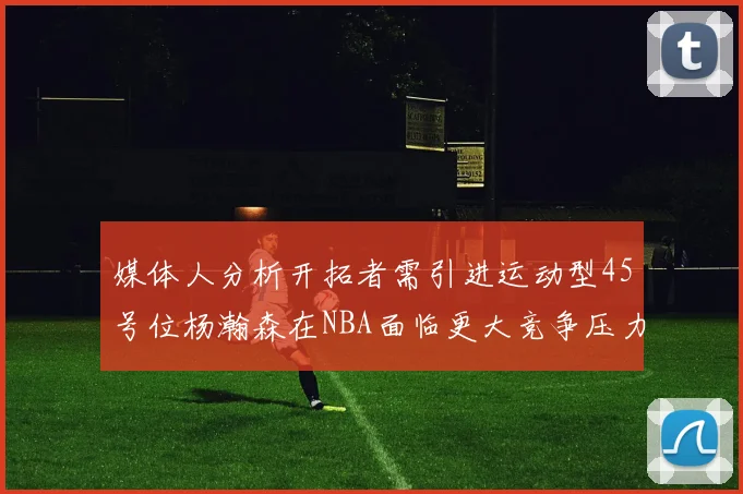 媒体人分析开拓者需引进运动型45号位杨瀚森在NBA面临更大竞争压力