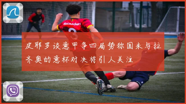 皮耶罗谈意甲争四局势称国米与拉齐奥的意杯对决将引人关注