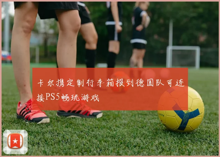 卡尔携定制行李箱报到德国队可连接PS5畅玩游戏