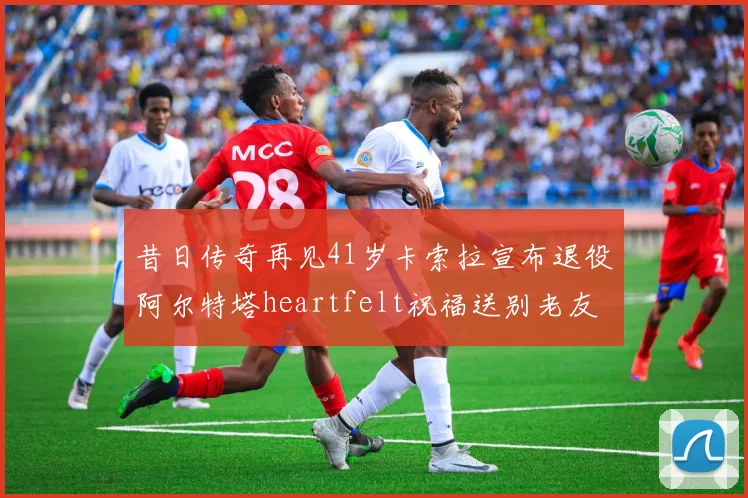 昔日传奇再见41岁卡索拉宣布退役阿尔特塔heartfelt祝福送别老友