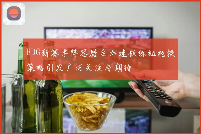 EDG新赛季阵容磨合加速教练组轮换策略引发广泛关注与期待